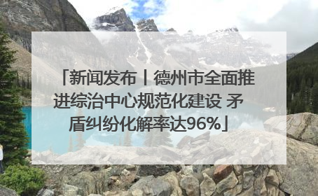 新闻发布丨德州市全面推进综治中心规范化建设 矛盾纠纷化解率达96%