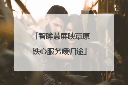 智眸慧屏映草原 铁心服务暖归途