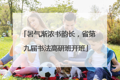 暑气渐浓书韵长，省第九届书法高研班开班