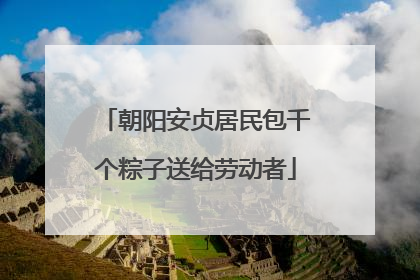 朝阳安贞居民包千个粽子送给劳动者