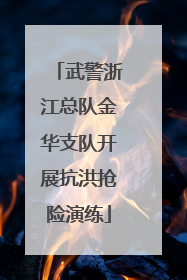 武警浙江总队金华支队开展抗洪抢险演练