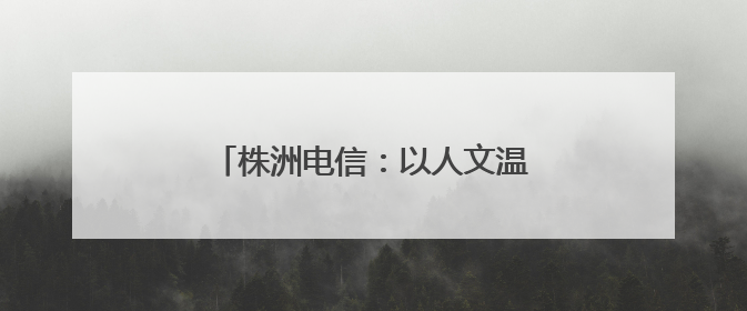 株洲电信：以人文温度浇筑企业发展之基