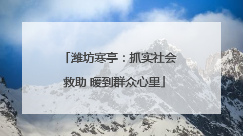 潍坊寒亭：抓实社会救助 暖到群众心里