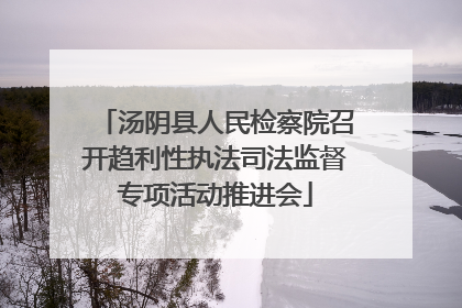 汤阴县人民检察院召开趋利性执法司法监督专项活动推进会