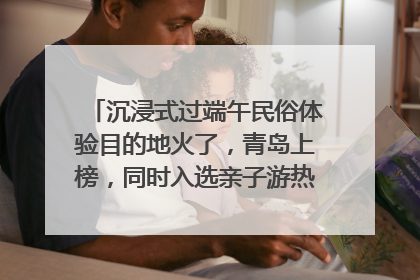 沉浸式过端午民俗体验目的地火了，青岛上榜，同时入选亲子游热门Top10
