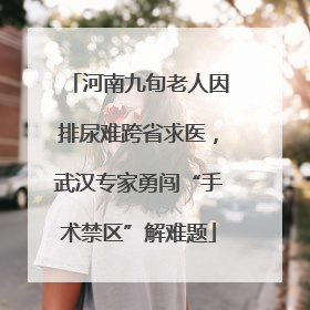 河南九旬老人因排尿难跨省求医，武汉专家勇闯“手术禁区”解难题