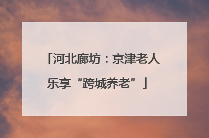 河北廊坊：京津老人乐享“跨城养老”