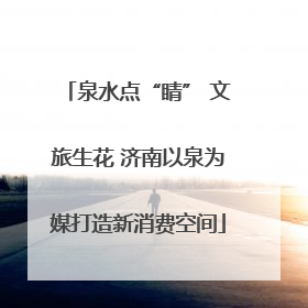 泉水点“睛” 文旅生花 济南以泉为媒打造新消费空间