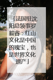 法国驻沈阳总领事罗毅睿：红山文化是中国的瑰宝，也是世界文化遗产