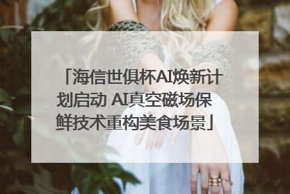海信世俱杯AI焕新计划启动 AI真空磁场保鲜技术重构美食场景