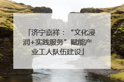 济宁嘉祥：“文化浸润+实践服务”赋能产业工人队伍建设
