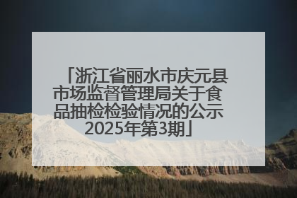 浙江省丽水市庆元县市场监督管理局关于食品抽检检验情况的公示2025年第3期