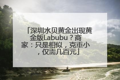 深圳水贝黄金出现黄金版Labubu？商家：只是相似，克重小，仅需几百元