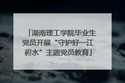 湖南理工学院毕业生党员开展“守护好一江碧水”主题党员教育