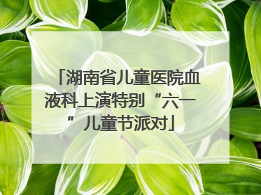 湖南省儿童医院血液科上演特别“六一”儿童节派对