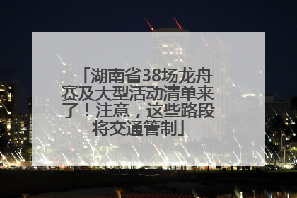 湖南省38场龙舟赛及大型活动清单来了！注意，这些路段将交通管制