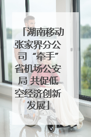 湖南移动张家界分公司“牵手”省机场公安局 共促低空经济创新发展