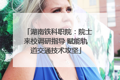 湖南铁科职院：院士来校调研指导 赋能轨道交通技术攻坚