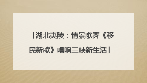 湖北夷陵：情景歌舞《移民新歌》唱响三峡新生活