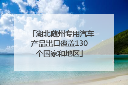 湖北随州专用汽车产品出口覆盖130个国家和地区