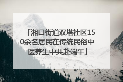 湘口街道双塔社区150余名居民在传统民俗中医养生中共赴端午