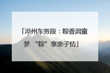 漳州车务段：粽香润童梦 “粽”享亲子情