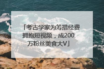 考古学家为筹措经费拥抱短视频，成200万粉丝美食大V
