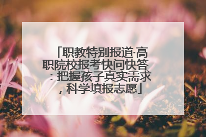 职教特别报道·高职院校报考快问快答：把握孩子真实需求，科学填报志愿