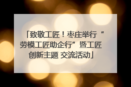 致敬工匠！枣庄举行“劳模工匠助企行”暨工匠创新主题 交流活动