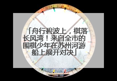 舟行碧波上，棋落长风湾！来自全市的围棋少年在苏州河游船上展开对决