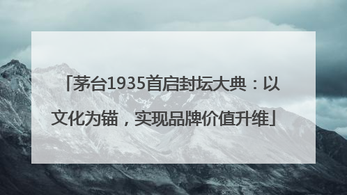 茅台1935首启封坛大典：以文化为锚，实现品牌价值升维