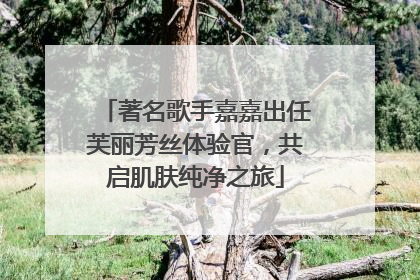 著名歌手嘉嘉出任芙丽芳丝体验官，共启肌肤纯净之旅