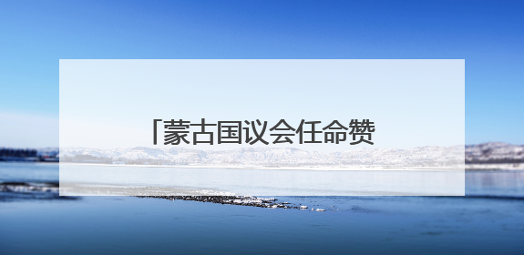 蒙古国议会任命赞丹沙塔尔为新总理