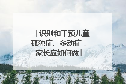 识别和干预儿童孤独症、多动症，家长应如何做