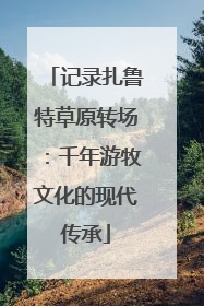 记录扎鲁特草原转场：千年游牧文化的现代传承
