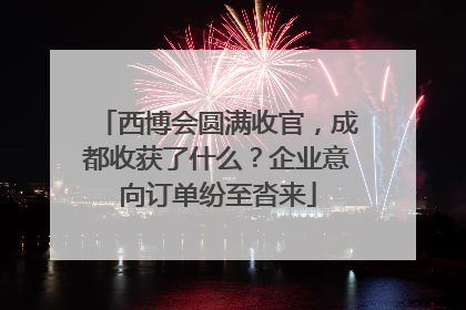 西博会圆满收官，成都收获了什么？企业意向订单纷至沓来