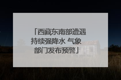 西藏东南部遭遇持续强降水 气象部门发布预警