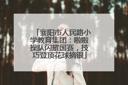 襄阳市人民路小学教育集团：啦啦操队闪耀国赛，技巧登顶花球摘银