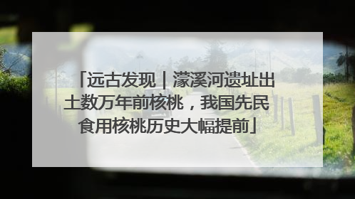 远古发现｜濛溪河遗址出土数万年前核桃，我国先民食用核桃历史大幅提前