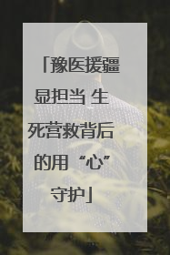 豫医援疆显担当 生死营救背后的用“心”守护