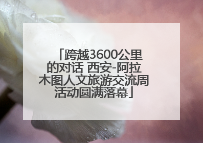 跨越3600公里的对话 西安-阿拉木图人文旅游交流周活动圆满落幕