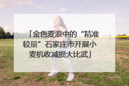 金色麦浪中的“精准较量”石家庄市开展小麦机收减损大比武