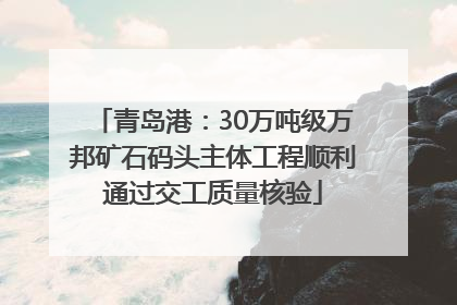 青岛港：30万吨级万邦矿石码头主体工程顺利通过交工质量核验