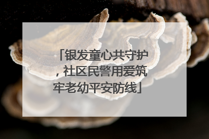 银发童心共守护，社区民警用爱筑牢老幼平安防线