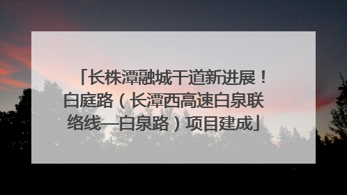 长株潭融城干道新进展！白庭路（长潭西高速白泉联络线—白泉路）项目建成