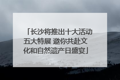 长沙将推出十大活动五大特展 邀你共赴文化和自然遗产日盛宴