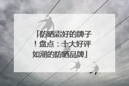 防晒霜好的牌子！盘点：十大好评如潮的防晒品牌
