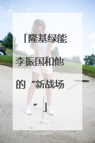 隆基绿能李振国和他的“新战场”