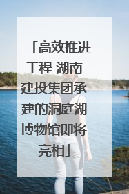 高效推进工程 湖南建投集团承建的洞庭湖博物馆即将亮相