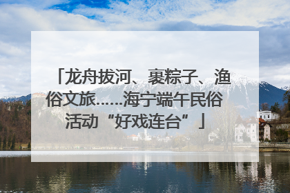 龙舟拔河、裹粽子、渔俗文旅……海宁端午民俗活动“好戏连台”